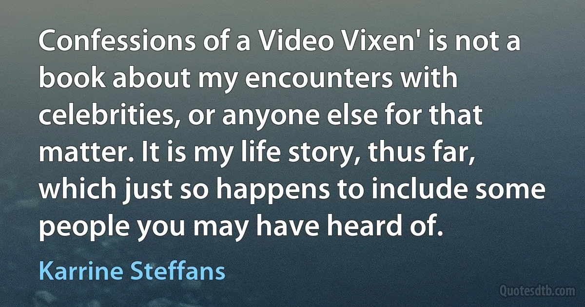 Confessions of a Video Vixen' is not a book about my encounters with celebrities, or anyone else for that matter. It is my life story, thus far, which just so happens to include some people you may have heard of. (Karrine Steffans)