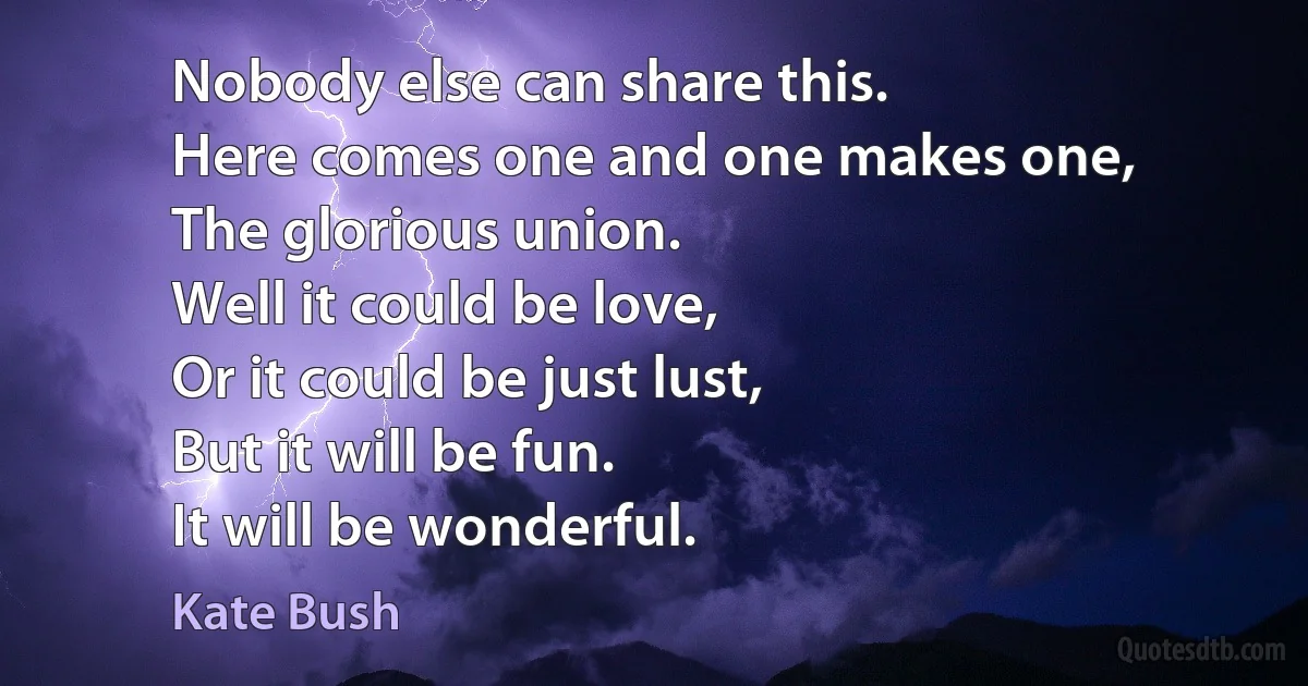 Nobody else can share this.
Here comes one and one makes one,
The glorious union.
Well it could be love,
Or it could be just lust,
But it will be fun.
It will be wonderful. (Kate Bush)