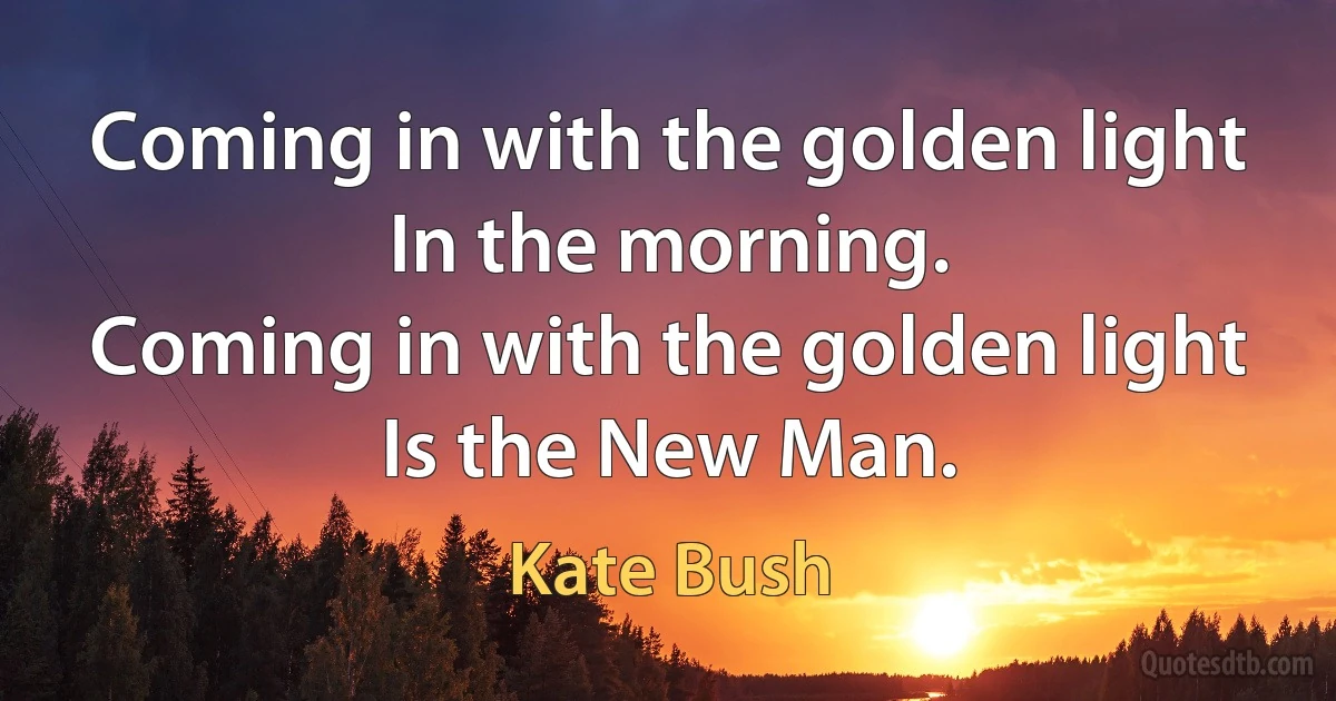 Coming in with the golden light
In the morning.
Coming in with the golden light
Is the New Man. (Kate Bush)