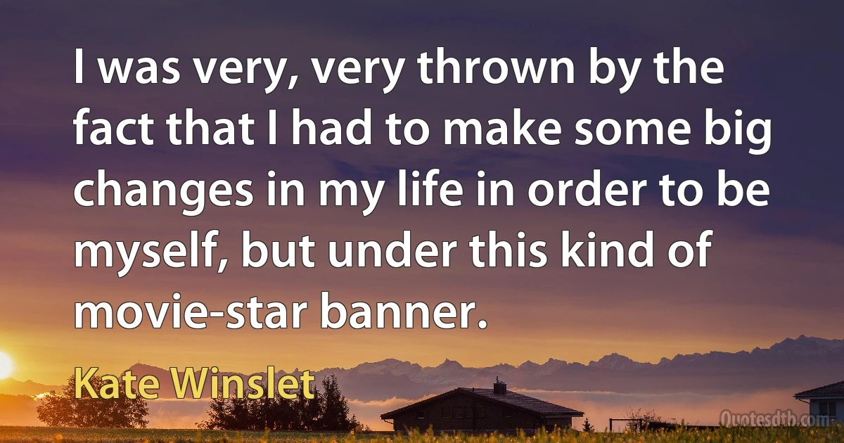 I was very, very thrown by the fact that I had to make some big changes in my life in order to be myself, but under this kind of movie-star banner. (Kate Winslet)