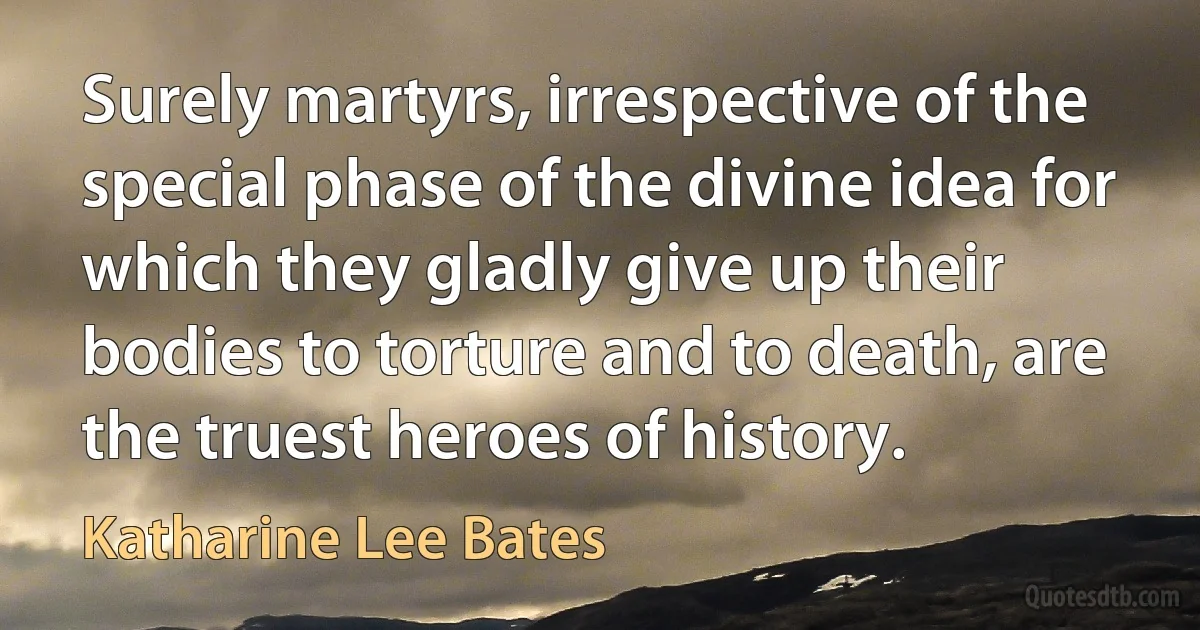 Surely martyrs, irrespective of the special phase of the divine idea for which they gladly give up their bodies to torture and to death, are the truest heroes of history. (Katharine Lee Bates)