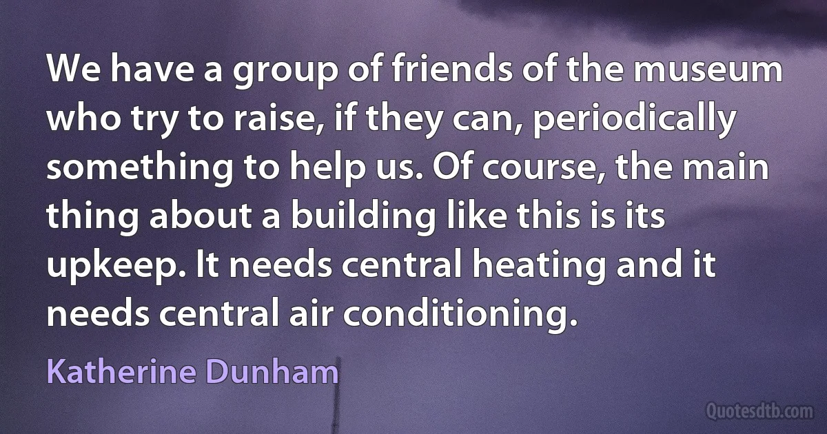 We have a group of friends of the museum who try to raise, if they can, periodically something to help us. Of course, the main thing about a building like this is its upkeep. It needs central heating and it needs central air conditioning. (Katherine Dunham)