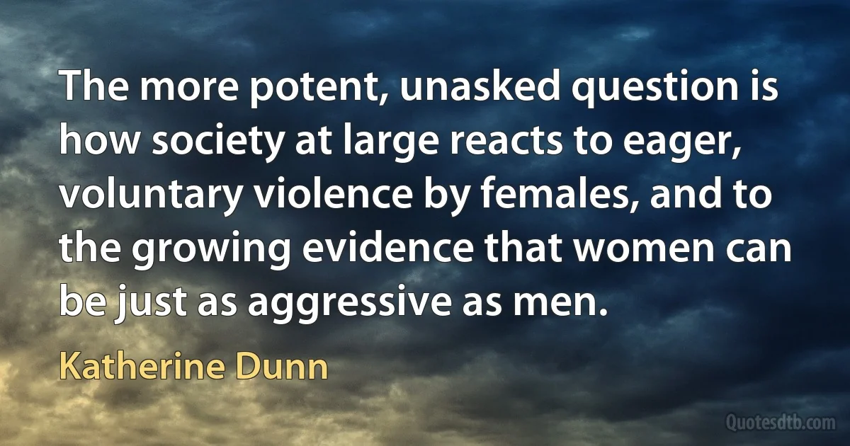 The more potent, unasked question is how society at large reacts to eager, voluntary violence by females, and to the growing evidence that women can be just as aggressive as men. (Katherine Dunn)