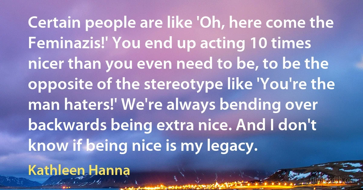 Certain people are like 'Oh, here come the Feminazis!' You end up acting 10 times nicer than you even need to be, to be the opposite of the stereotype like 'You're the man haters!' We're always bending over backwards being extra nice. And I don't know if being nice is my legacy. (Kathleen Hanna)