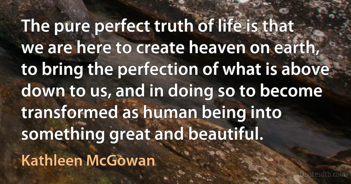 The pure perfect truth of life is that we are here to create heaven on earth, to bring the perfection of what is above down to us, and in doing so to become transformed as human being into something great and beautiful. (Kathleen McGowan)