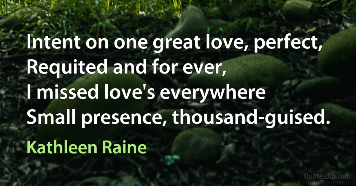 Intent on one great love, perfect,
Requited and for ever,
I missed love's everywhere
Small presence, thousand-guised. (Kathleen Raine)