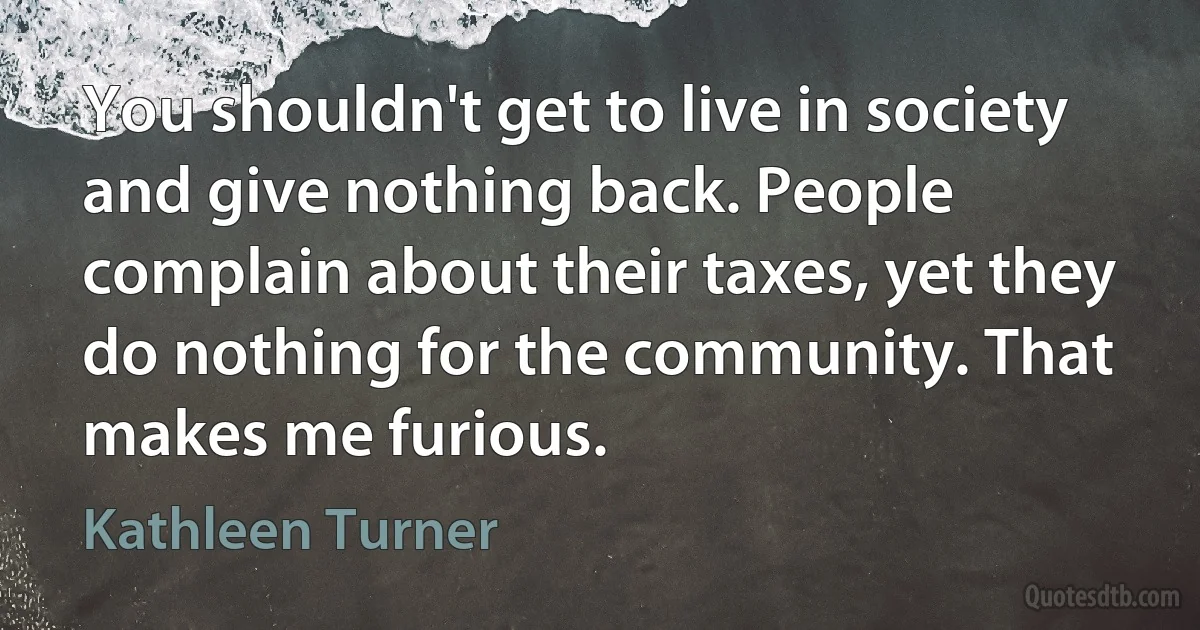 You shouldn't get to live in society and give nothing back. People complain about their taxes, yet they do nothing for the community. That makes me furious. (Kathleen Turner)