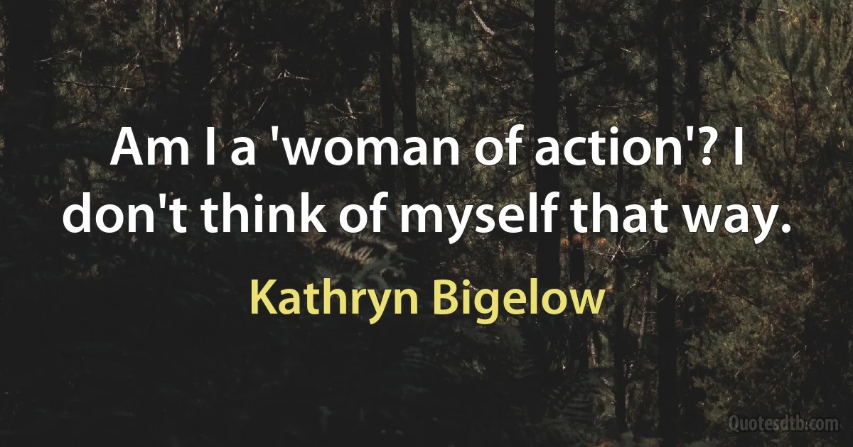 Am I a 'woman of action'? I don't think of myself that way. (Kathryn Bigelow)