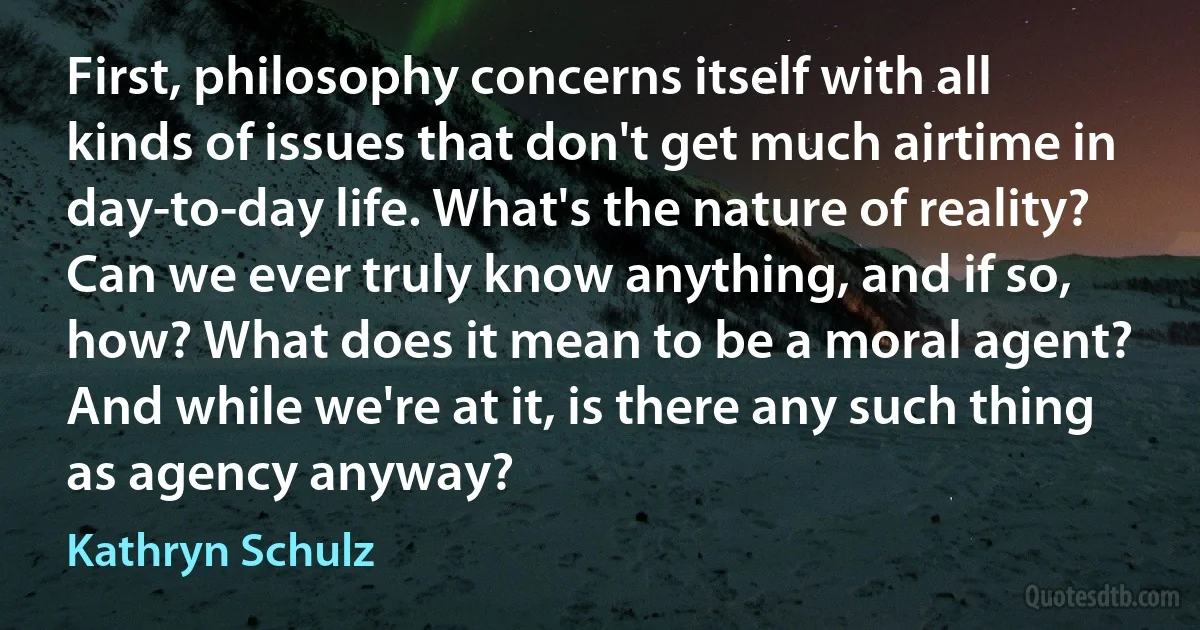 First, philosophy concerns itself with all kinds of issues that don't get much airtime in day-to-day life. What's the nature of reality? Can we ever truly know anything, and if so, how? What does it mean to be a moral agent? And while we're at it, is there any such thing as agency anyway? (Kathryn Schulz)