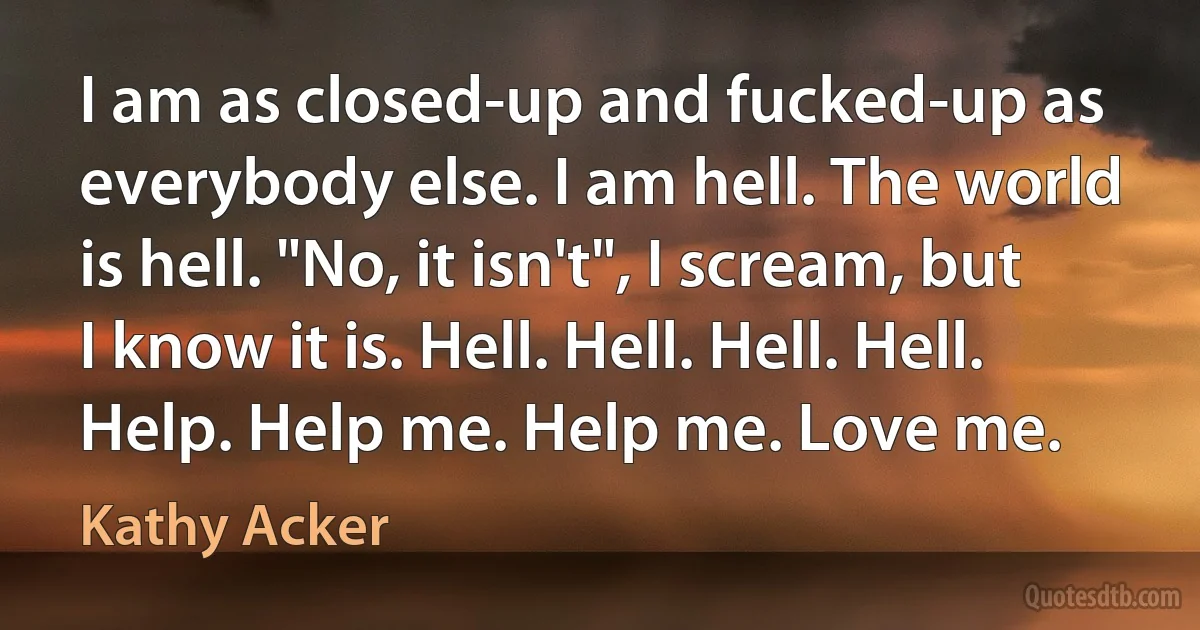 I am as closed-up and fucked-up as everybody else. I am hell. The world is hell. "No, it isn't", I scream, but I know it is. Hell. Hell. Hell. Hell. Help. Help me. Help me. Love me. (Kathy Acker)