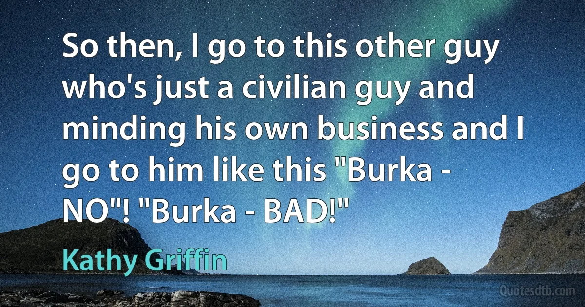 So then, I go to this other guy who's just a civilian guy and minding his own business and I go to him like this "Burka - NO"! "Burka - BAD!" (Kathy Griffin)