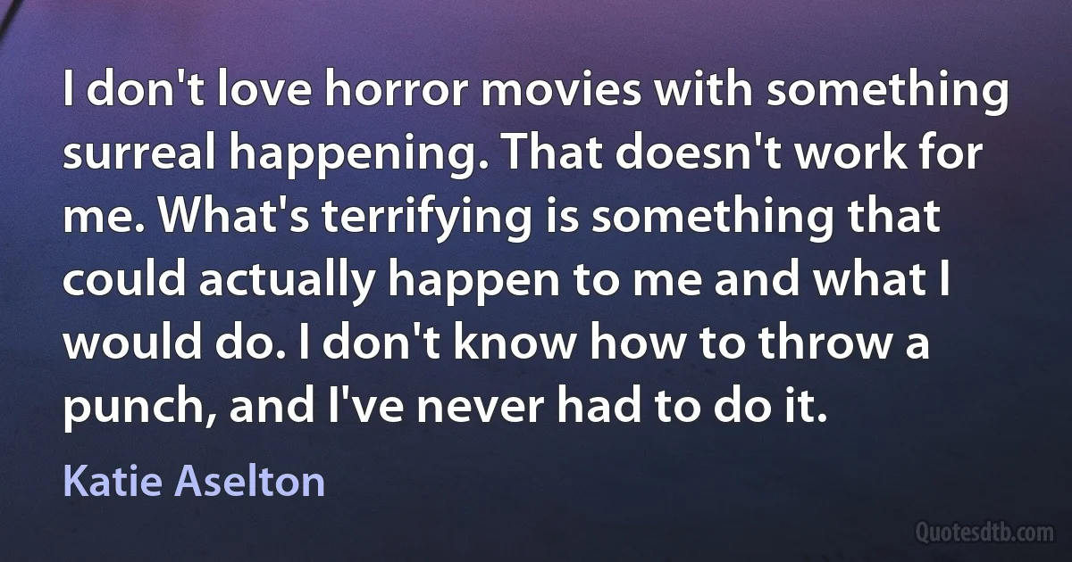 I don't love horror movies with something surreal happening. That doesn't work for me. What's terrifying is something that could actually happen to me and what I would do. I don't know how to throw a punch, and I've never had to do it. (Katie Aselton)