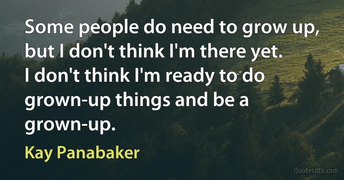 Some people do need to grow up, but I don't think I'm there yet. I don't think I'm ready to do grown-up things and be a grown-up. (Kay Panabaker)