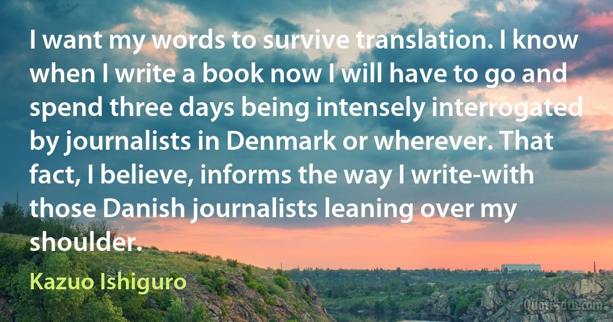 I want my words to survive translation. I know when I write a book now I will have to go and spend three days being intensely interrogated by journalists in Denmark or wherever. That fact, I believe, informs the way I write-with those Danish journalists leaning over my shoulder. (Kazuo Ishiguro)