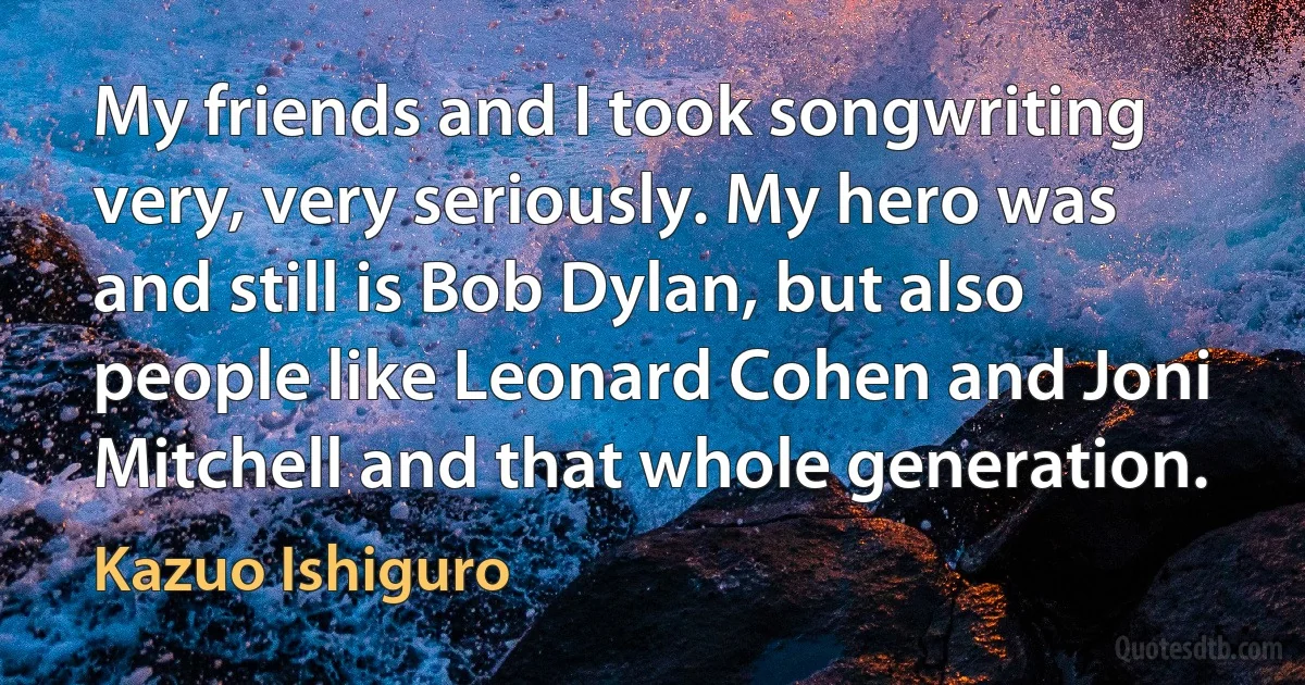 My friends and I took songwriting very, very seriously. My hero was and still is Bob Dylan, but also people like Leonard Cohen and Joni Mitchell and that whole generation. (Kazuo Ishiguro)