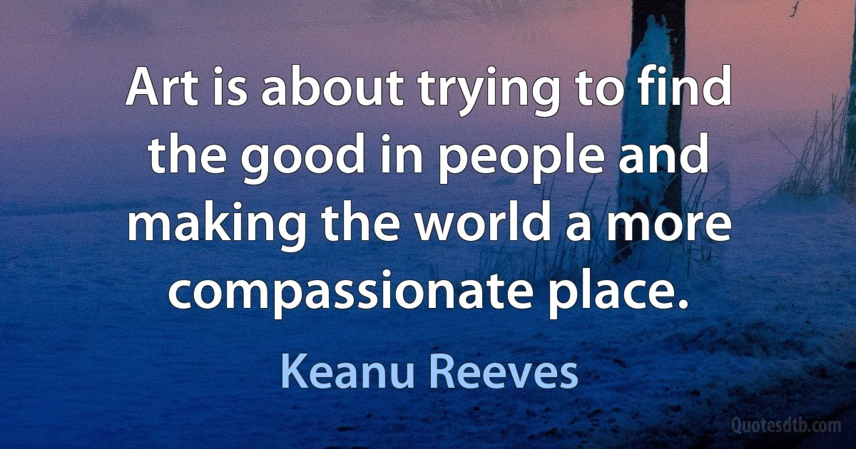 Art is about trying to find the good in people and making the world a more compassionate place. (Keanu Reeves)