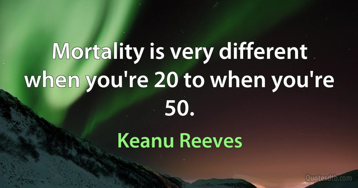 Mortality is very different when you're 20 to when you're 50. (Keanu Reeves)