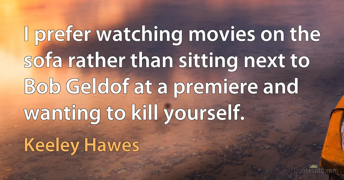 I prefer watching movies on the sofa rather than sitting next to Bob Geldof at a premiere and wanting to kill yourself. (Keeley Hawes)