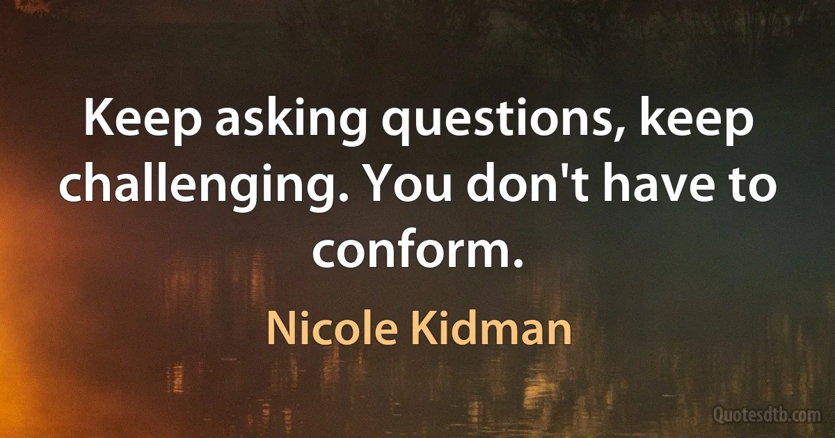 Keep asking questions, keep challenging. You don't have to conform. (Nicole Kidman)