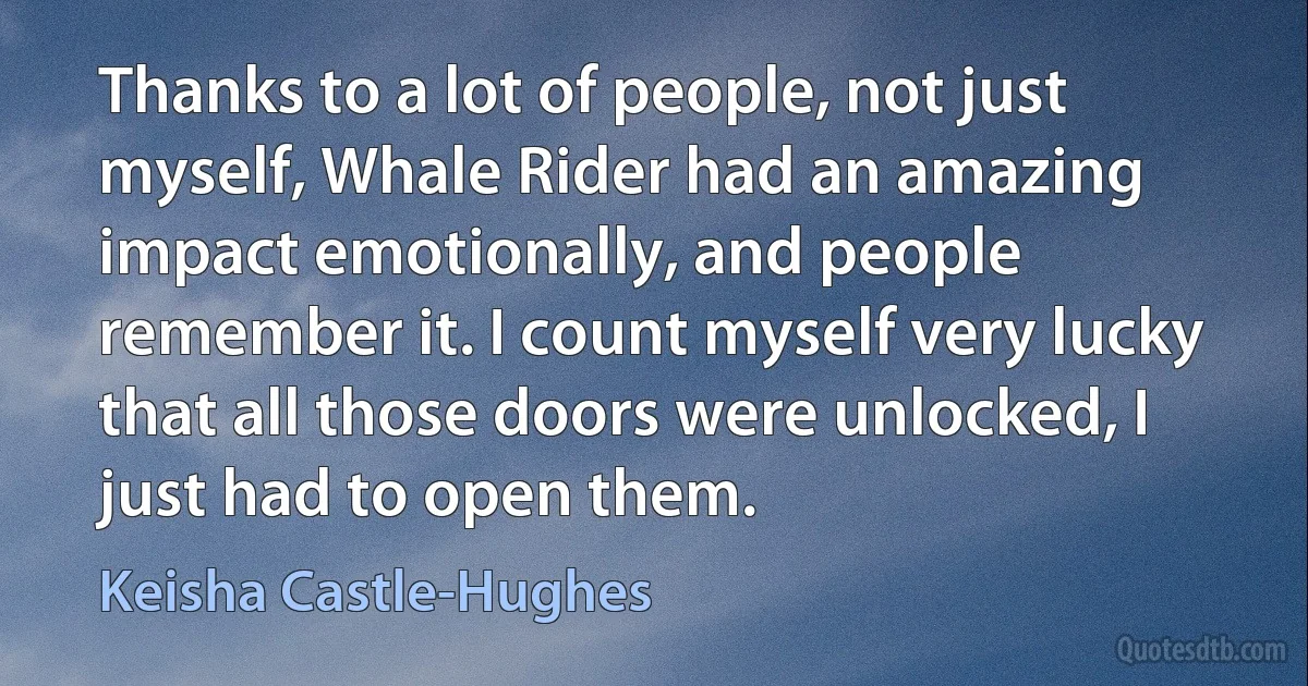 Thanks to a lot of people, not just myself, Whale Rider had an amazing impact emotionally, and people remember it. I count myself very lucky that all those doors were unlocked, I just had to open them. (Keisha Castle-Hughes)