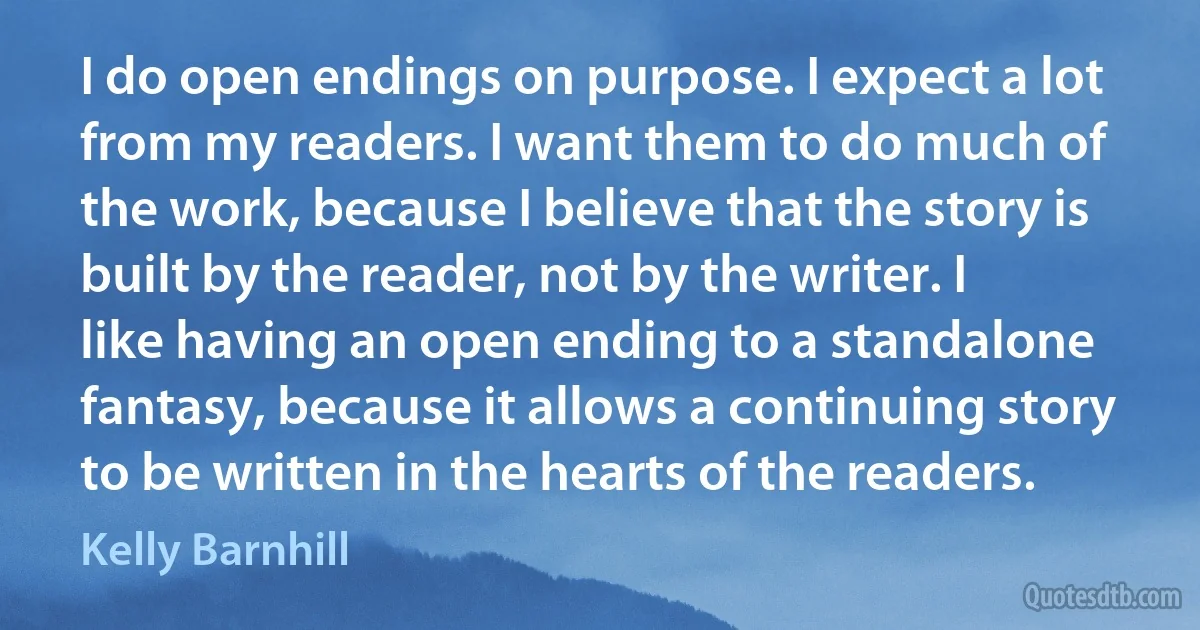 I do open endings on purpose. I expect a lot from my readers. I want them to do much of the work, because I believe that the story is built by the reader, not by the writer. I like having an open ending to a standalone fantasy, because it allows a continuing story to be written in the hearts of the readers. (Kelly Barnhill)