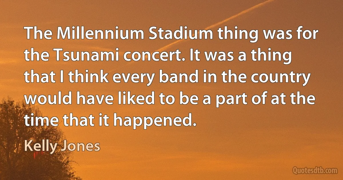 The Millennium Stadium thing was for the Tsunami concert. It was a thing that I think every band in the country would have liked to be a part of at the time that it happened. (Kelly Jones)