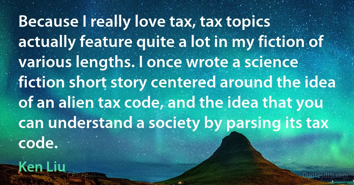 Because I really love tax, tax topics actually feature quite a lot in my fiction of various lengths. I once wrote a science fiction short story centered around the idea of an alien tax code, and the idea that you can understand a society by parsing its tax code. (Ken Liu)