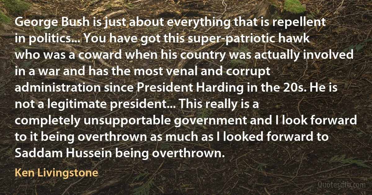 George Bush is just about everything that is repellent in politics... You have got this super-patriotic hawk who was a coward when his country was actually involved in a war and has the most venal and corrupt administration since President Harding in the 20s. He is not a legitimate president... This really is a completely unsupportable government and I look forward to it being overthrown as much as I looked forward to Saddam Hussein being overthrown. (Ken Livingstone)