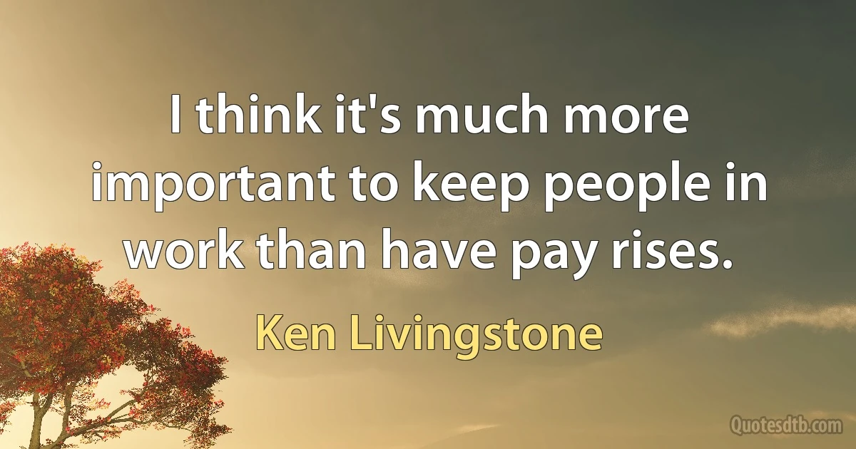 I think it's much more important to keep people in work than have pay rises. (Ken Livingstone)