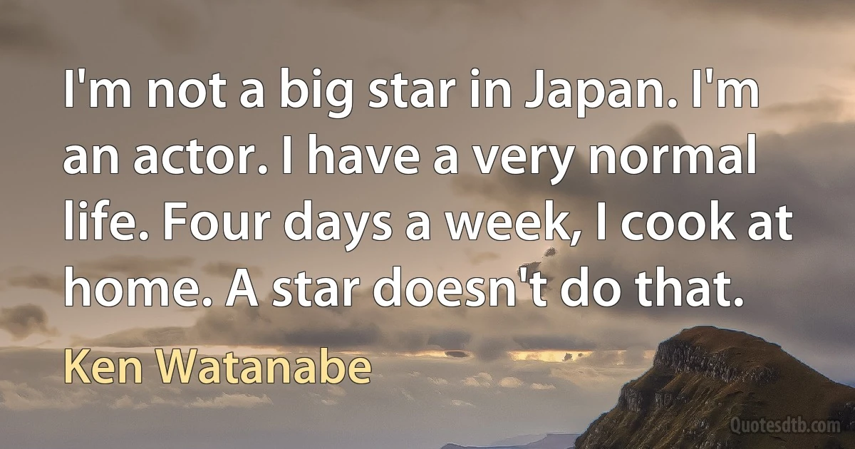 I'm not a big star in Japan. I'm an actor. I have a very normal life. Four days a week, I cook at home. A star doesn't do that. (Ken Watanabe)