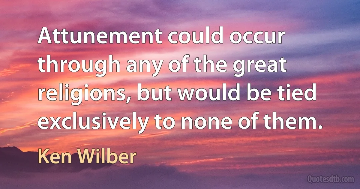 Attunement could occur through any of the great religions, but would be tied exclusively to none of them. (Ken Wilber)