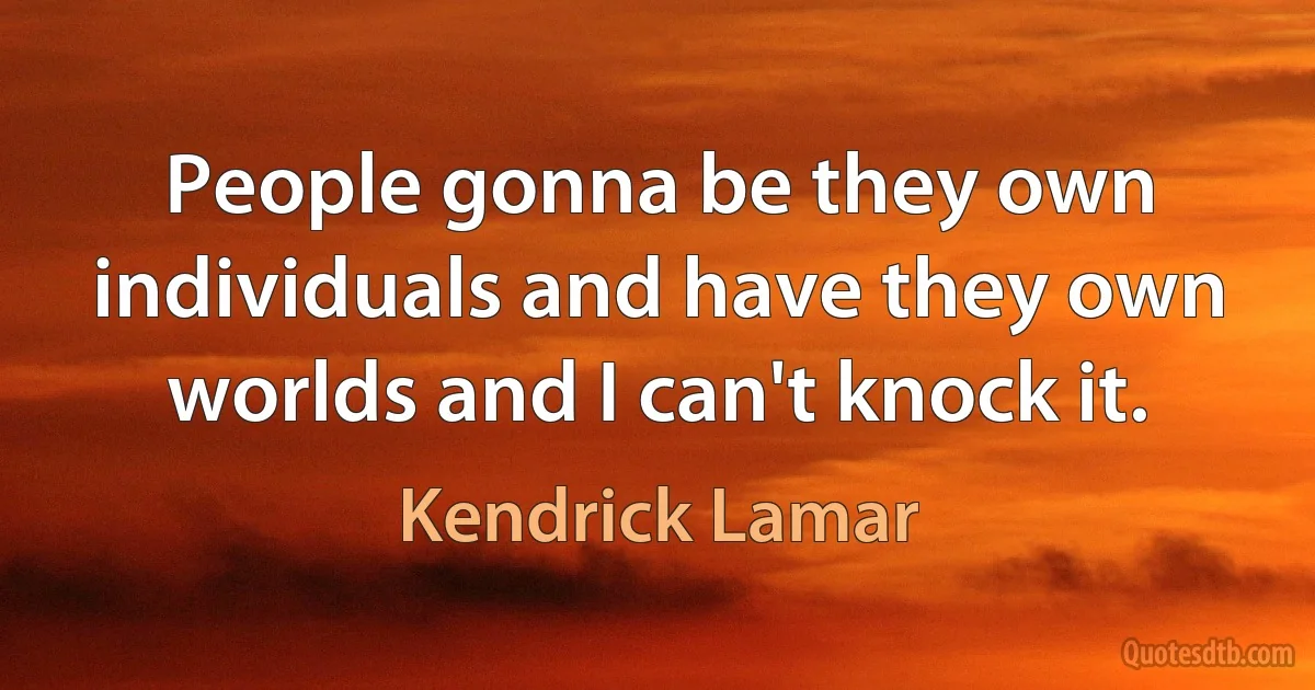 People gonna be they own individuals and have they own worlds and I can't knock it. (Kendrick Lamar)