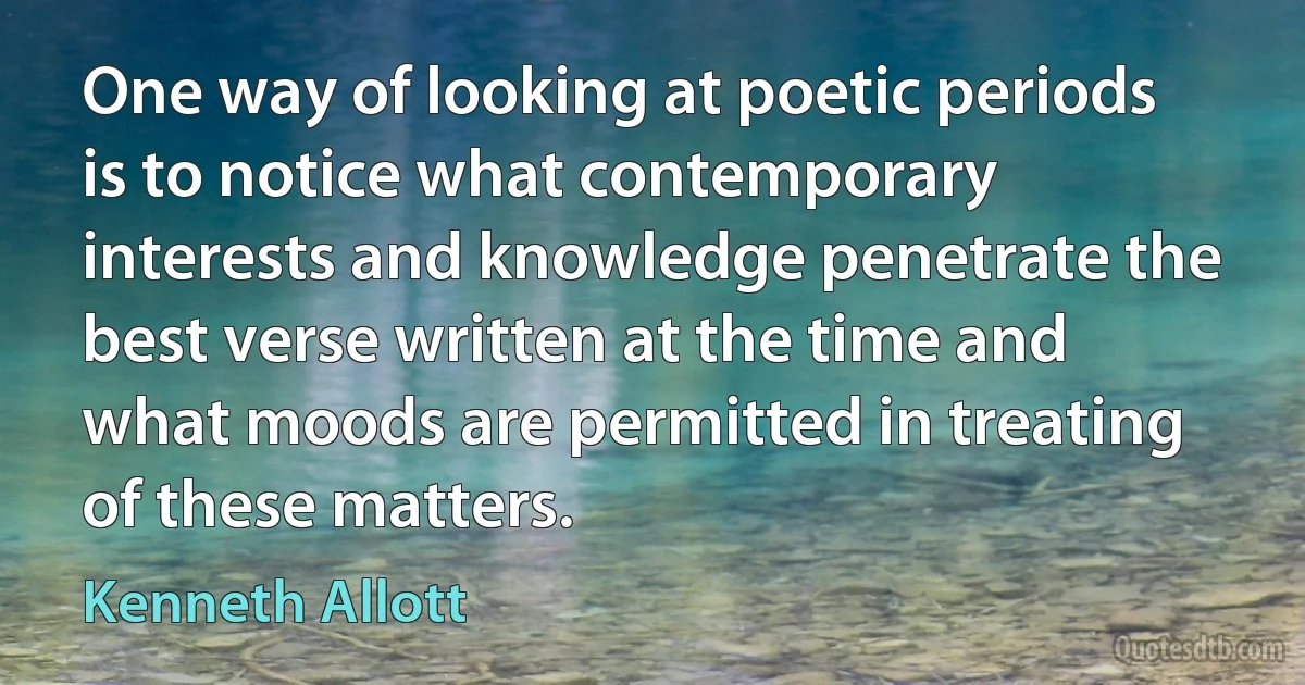 One way of looking at poetic periods is to notice what contemporary interests and knowledge penetrate the best verse written at the time and what moods are permitted in treating of these matters. (Kenneth Allott)