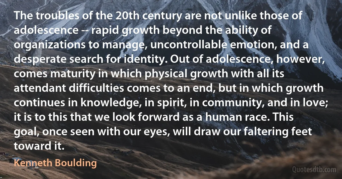 The troubles of the 20th century are not unlike those of adolescence -- rapid growth beyond the ability of organizations to manage, uncontrollable emotion, and a desperate search for identity. Out of adolescence, however, comes maturity in which physical growth with all its attendant difficulties comes to an end, but in which growth continues in knowledge, in spirit, in community, and in love; it is to this that we look forward as a human race. This goal, once seen with our eyes, will draw our faltering feet toward it. (Kenneth Boulding)