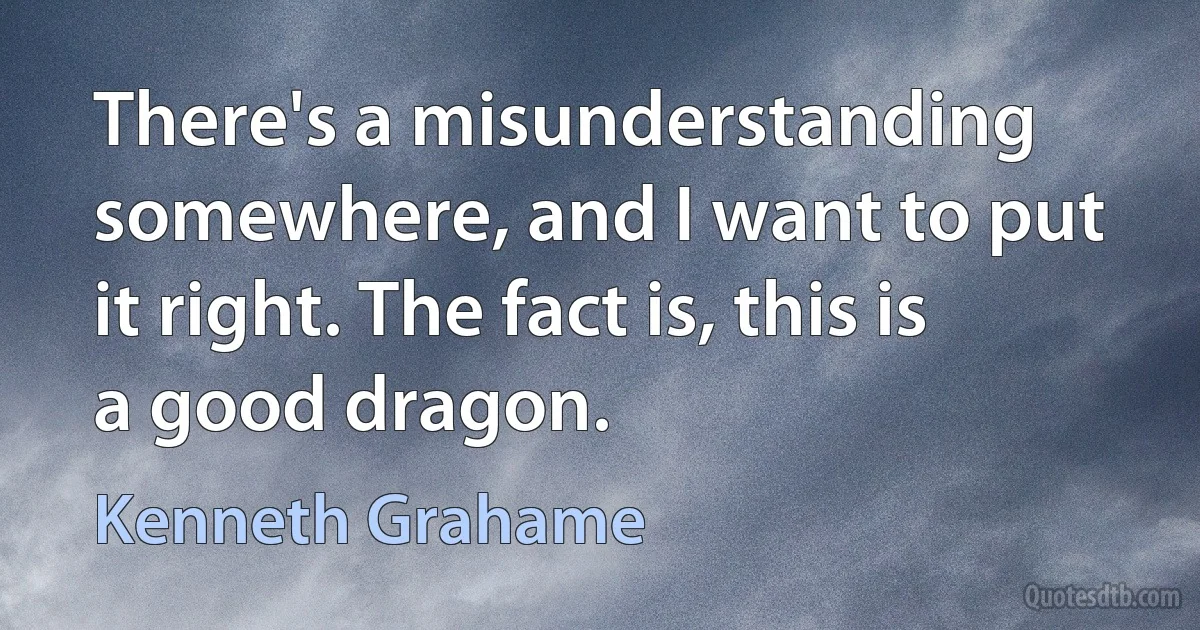 There's a misunderstanding somewhere, and I want to put it right. The fact is, this is a good dragon. (Kenneth Grahame)