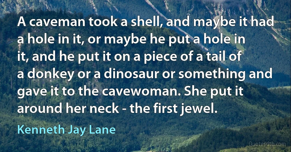 A caveman took a shell, and maybe it had a hole in it, or maybe he put a hole in it, and he put it on a piece of a tail of a donkey or a dinosaur or something and gave it to the cavewoman. She put it around her neck - the first jewel. (Kenneth Jay Lane)