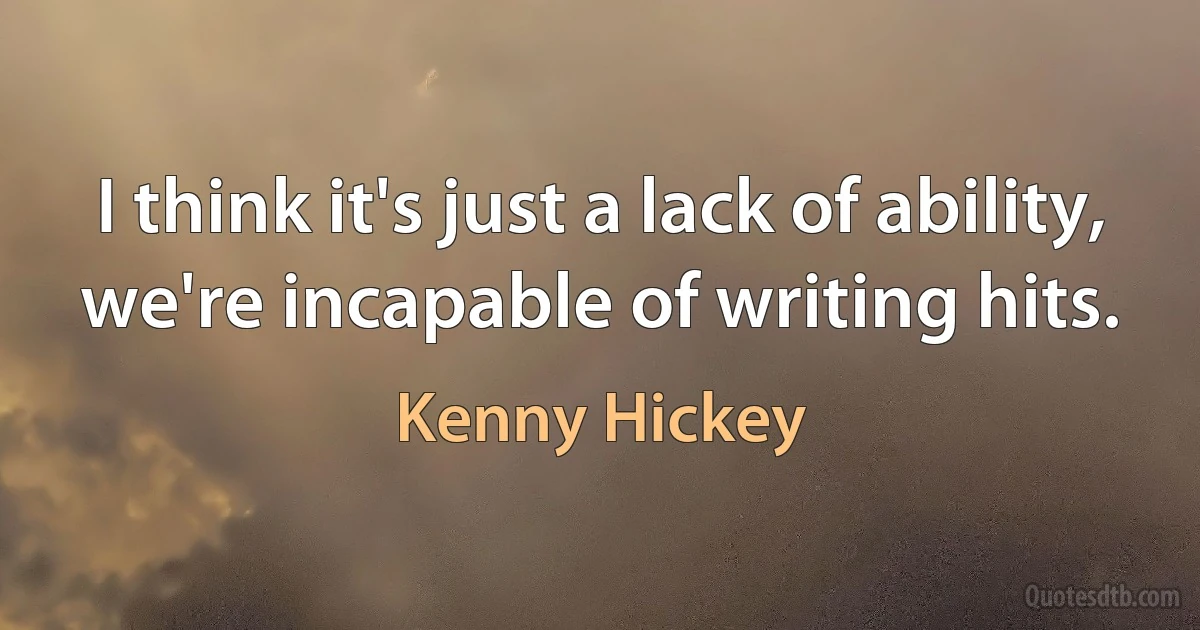 I think it's just a lack of ability, we're incapable of writing hits. (Kenny Hickey)