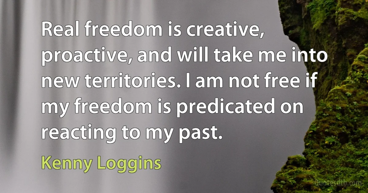 Real freedom is creative, proactive, and will take me into new territories. I am not free if my freedom is predicated on reacting to my past. (Kenny Loggins)