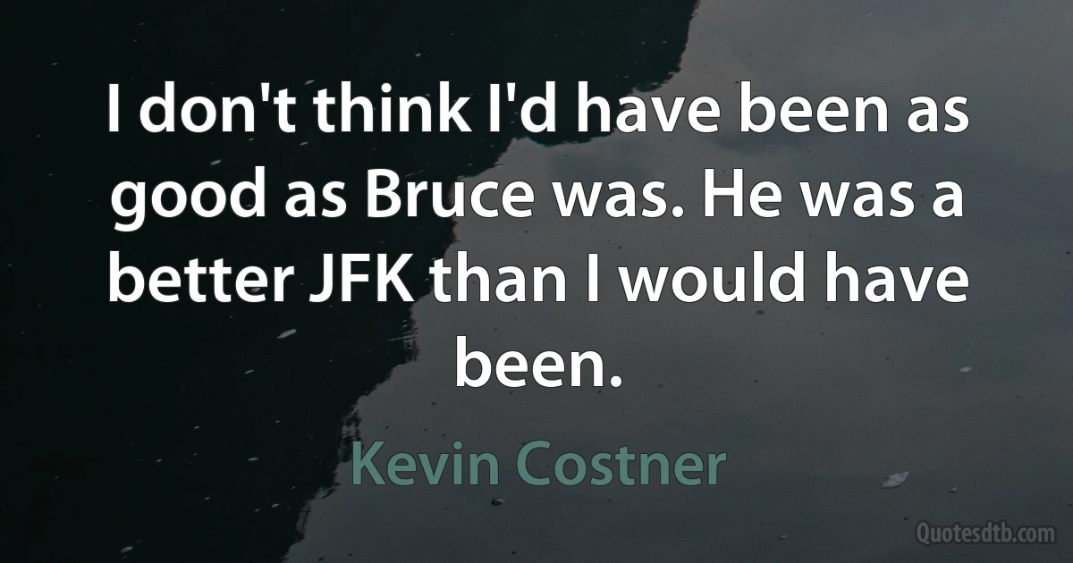 I don't think I'd have been as good as Bruce was. He was a better JFK than I would have been. (Kevin Costner)