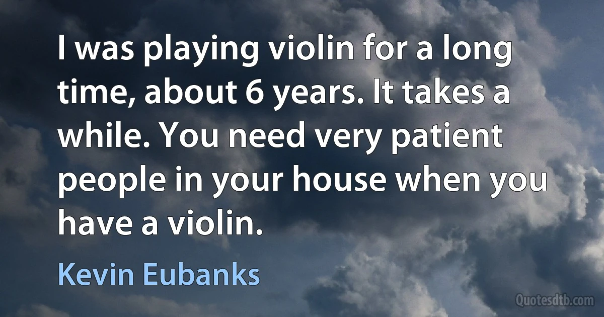 I was playing violin for a long time, about 6 years. It takes a while. You need very patient people in your house when you have a violin. (Kevin Eubanks)