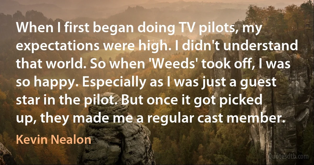 When I first began doing TV pilots, my expectations were high. I didn't understand that world. So when 'Weeds' took off, I was so happy. Especially as I was just a guest star in the pilot. But once it got picked up, they made me a regular cast member. (Kevin Nealon)