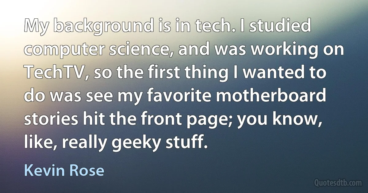 My background is in tech. I studied computer science, and was working on TechTV, so the first thing I wanted to do was see my favorite motherboard stories hit the front page; you know, like, really geeky stuff. (Kevin Rose)