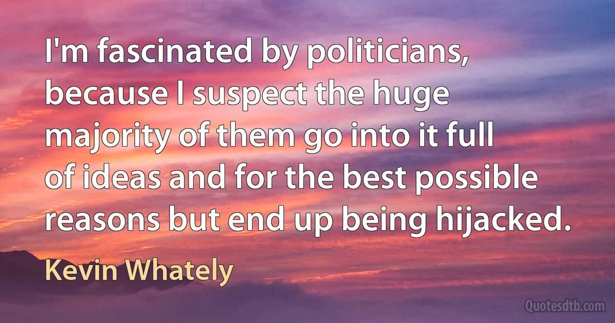 I'm fascinated by politicians, because I suspect the huge majority of them go into it full of ideas and for the best possible reasons but end up being hijacked. (Kevin Whately)