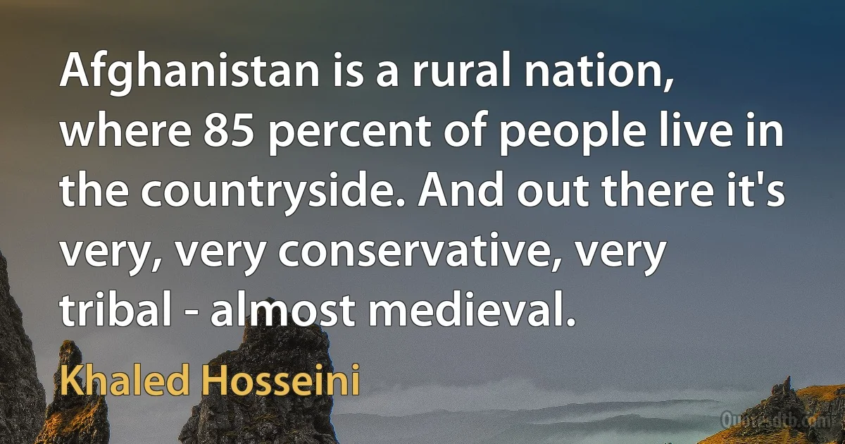 Afghanistan is a rural nation, where 85 percent of people live in the countryside. And out there it's very, very conservative, very tribal - almost medieval. (Khaled Hosseini)