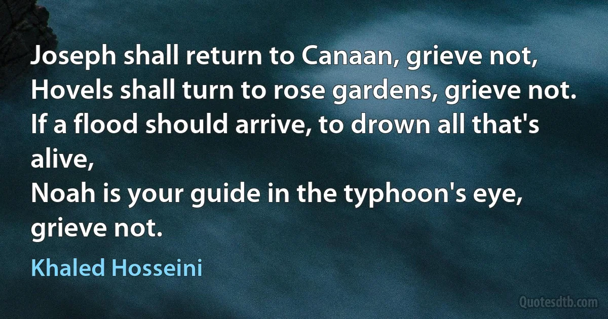 Joseph shall return to Canaan, grieve not,
Hovels shall turn to rose gardens, grieve not.
If a flood should arrive, to drown all that's alive,
Noah is your guide in the typhoon's eye, grieve not. (Khaled Hosseini)