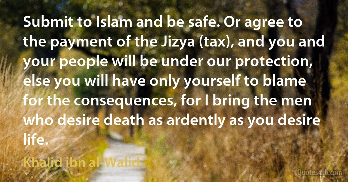 Submit to Islam and be safe. Or agree to the payment of the Jizya (tax), and you and your people will be under our protection, else you will have only yourself to blame for the consequences, for I bring the men who desire death as ardently as you desire life. (Khalid ibn al-Walid)