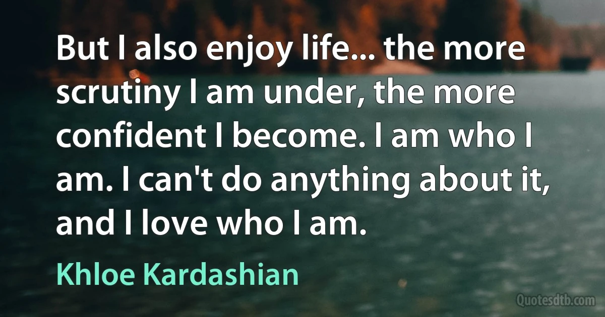 But I also enjoy life... the more scrutiny I am under, the more confident I become. I am who I am. I can't do anything about it, and I love who I am. (Khloe Kardashian)