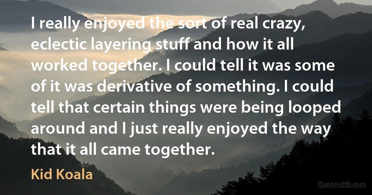 I really enjoyed the sort of real crazy, eclectic layering stuff and how it all worked together. I could tell it was some of it was derivative of something. I could tell that certain things were being looped around and I just really enjoyed the way that it all came together. (Kid Koala)