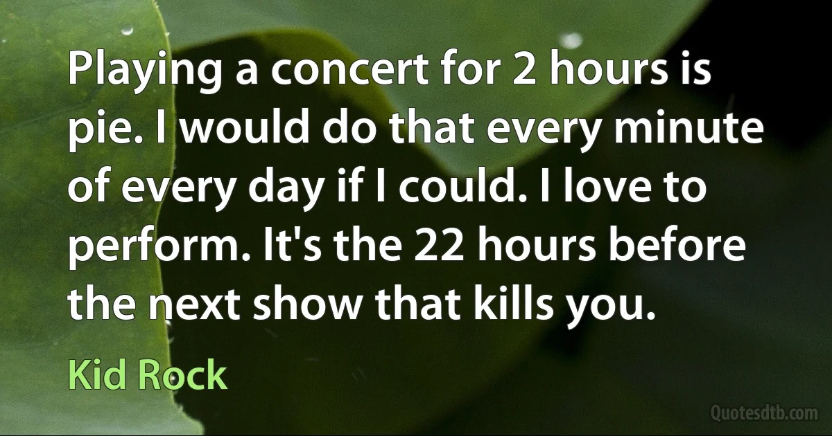 Playing a concert for 2 hours is pie. I would do that every minute of every day if I could. I love to perform. It's the 22 hours before the next show that kills you. (Kid Rock)