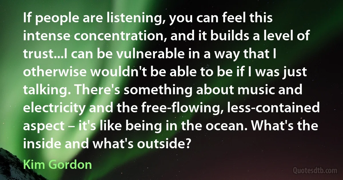 If people are listening, you can feel this intense concentration, and it builds a level of trust...I can be vulnerable in a way that I otherwise wouldn't be able to be if I was just talking. There's something about music and electricity and the free-flowing, less-contained aspect – it's like being in the ocean. What's the inside and what's outside? (Kim Gordon)